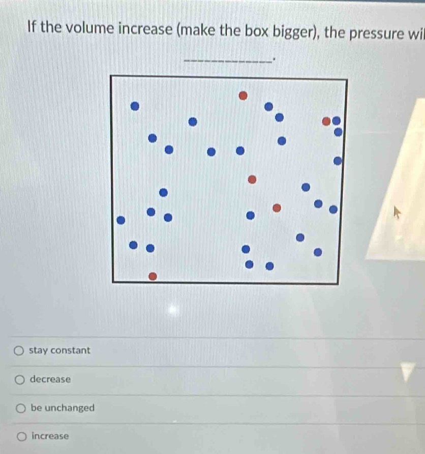 If the volume increase (make the box bigger), the pressure wil
_.
stay constant
decrease
be unchanged
increase