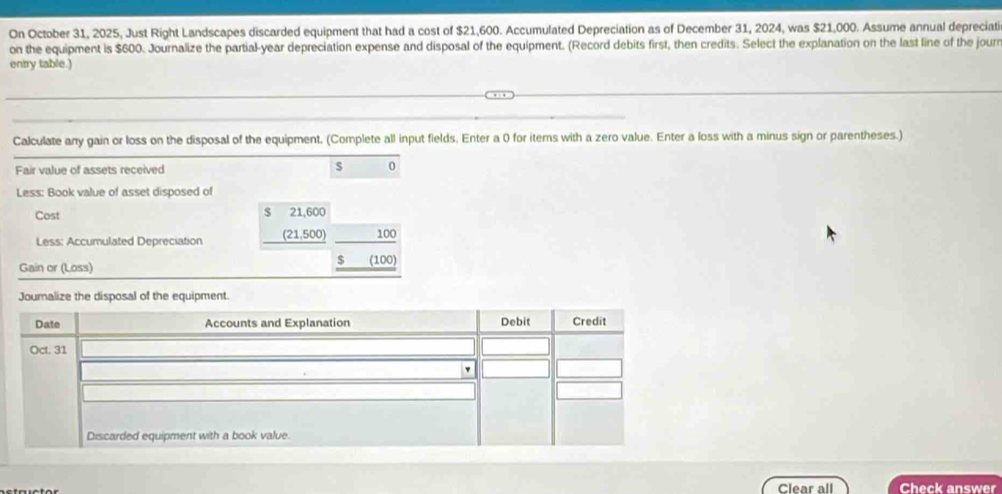 On October 31, 2025, Just Right Landscapes discarded equipment that had a cost of $21,600. Accumulated Depreciation as of December 31, 2024, was $21,000. Assume annual depreciati 
on the equipment is $600. Journalize the partial-year depreciation expense and disposal of the equipment. (Record debits first, then credits. Select the explanation on the last line of the journ 
entry table.) 
Calculate any gain or loss on the disposal of the equipment. (Complete all input fields. Enter a 0 for iterns with a zero value. Enter a loss with a minus sign or parentheses.) 
Fair value of assets received s 0
Less: Book value of asset disposed of 
Cost $ 21,600
Less: Accumulated Depreciation (21,500) 100
$
Gain or (Loss) (100) 
Clear all Check answer