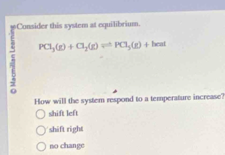 Consider this system at equilibrium.
5 PCl_3(g)+Cl_2(g)leftharpoons PCl_5(g)+heat
How will the system respond to a temperature increase?
shift left
shift right
no change