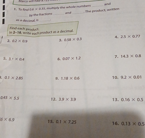 Marco will hike 8. 1 
1. To find 0.6* 0.35 , multiply the whole numbers _and 
_by the fractions _and _. The product, written 
as a decimal, is _. 
Find each product. 
In 2-16 , write each product as a decimal. 
2. 0.2* 0.9
3. 0.58* 0.3 4. 2.5* 0.77
5, 3.1* 0.4 0.07* 1.2
6. 
7. 14.3* 0.8
3. 0.1* 2.85 9. 1.18* 0.6 10. 9.2* 0.01
0.45* 5.5 12. 3.9* 3.9 13. 0.16* 0.5
5* 6.9
15. 0.1* 7.25 16. 0.13* 0.5