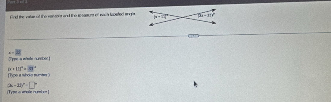 Find the value of the variable and the measure of each labeled angle.
. .
x=22
(Type a whole number )
(x+11)^circ =33°
(Type a whole number.)
(3x-33)^circ =□°
(Type a whole number.)