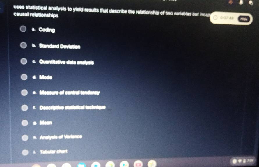 uses statistical analysis to yield results that describe the relationship of two variables but incap
causal relationships 0:07:48
a. Coding
b. Standard Deviation
c. Quantitative data analysis
4. Mode
e. Measure of contral tendency
1. Descriptive statistical technique
s Mean
n Analysis of Variance
4 Tabular chart