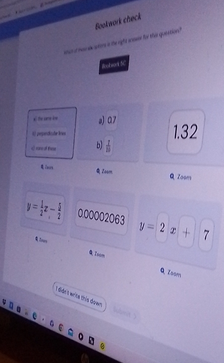 Bookwork check
whch at mae six optors is the right ansver for this queation?"
Boolwork 5C
al the same line a 0.7
l) perpendicular lines 1.32
c)rane of these b)  7/10 
Q Zosm
Q Zoom Q Zoom
y= 1/2 x- 5/2  0.00002063 y=2x+7
Q Isom QZoom
Zoom
I didn't write this down . Submit >