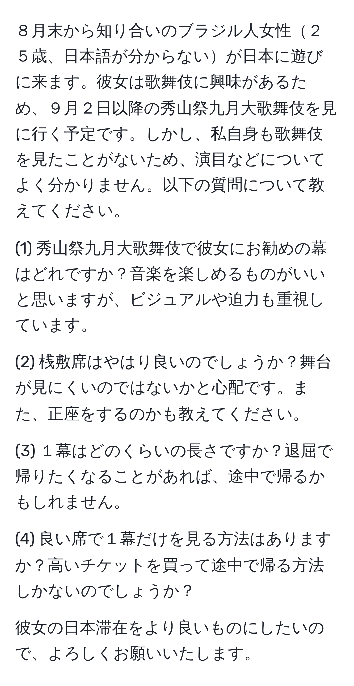 ８月末から知り合いのブラジル人女性２５歳、日本語が分からないが日本に遊びに来ます。彼女は歌舞伎に興味があるため、９月２日以降の秀山祭九月大歌舞伎を見に行く予定です。しかし、私自身も歌舞伎を見たことがないため、演目などについてよく分かりません。以下の質問について教えてください。

(1) 秀山祭九月大歌舞伎で彼女にお勧めの幕はどれですか？音楽を楽しめるものがいいと思いますが、ビジュアルや迫力も重視しています。

(2) 桟敷席はやはり良いのでしょうか？舞台が見にくいのではないかと心配です。また、正座をするのかも教えてください。

(3) １幕はどのくらいの長さですか？退屈で帰りたくなることがあれば、途中で帰るかもしれません。

(4) 良い席で１幕だけを見る方法はありますか？高いチケットを買って途中で帰る方法しかないのでしょうか？

彼女の日本滞在をより良いものにしたいので、よろしくお願いいたします。