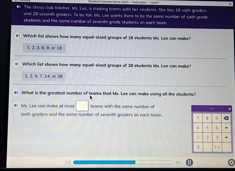 Greatest Common Factor (GCF) — Instruction — Level F ×
() The chess club teacher, Ms. Lee, is making teams with her students. She has 18 sixth graders
and 28 seventh graders. To be fair, Ms. Lee wants there to be the same number of sixth grade
students and the same number of seventh grade students on each team.
Which list shows how many equal-sized groups of 18 students Ms. Lee can make?
1, 2, 3, 6, 9, or 18
Which list shows how many equal-sized groups of 28 students Ms. Lee can make?
1, 2, 4, 7, 14, or 28
What is the greatest number of teams that Ms. Lee can make using all the students?
Ms. Lee can make at most □ teams with the same number of
sixth graders and the same number of seventh graders on each team.