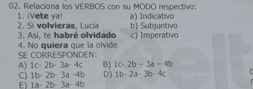 Relaciona los VERBOS con su MODO respectivo:
1. iVete ya! a) Indicativo
2. Si volvieras, Lucía b) Subjuntivo
3. Así, te habré olvidado c) Imperativo
4. No quiera que la olvide
SE CORRESPONDEN:
A) 1c-2b-3a-4c B) 1c-2b-3a-4b
C) 1b-2b-3a-4b D) 1b-2a-3b-4c

E) 1a-2b-3a-4b