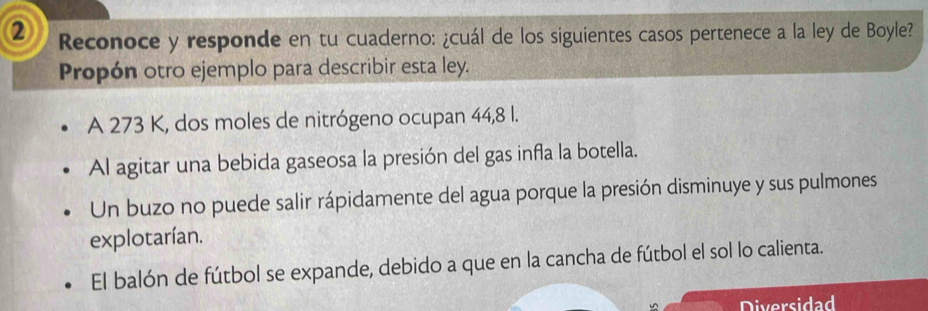 ② Reconoce y responde en tu cuaderno: ¿cuál de los siguientes casos pertenece a la ley de Boyle?
Propón otro ejemplo para describir esta ley.
A 273 K, dos moles de nitrógeno ocupan 44,8 l.
Al agitar una bebida gaseosa la presión del gas infla la botella.
Un buzo no puede salir rápidamente del agua porque la presión disminuye y sus pulmones
explotarían.
El balón de fútbol se expande, debido a que en la cancha de fútbol el sol lo calienta.
Diversidad