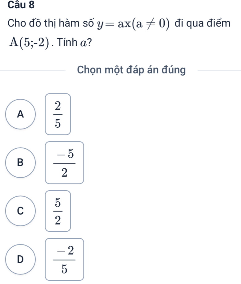 Cho đồ thị hàm số y=ax(a!= 0) đi qua điểm
A(5;-2). Tính a?
Chọn một đáp án đúng
A  2/5 
B  (-5)/2 
C  5/2 
D  (-2)/5 