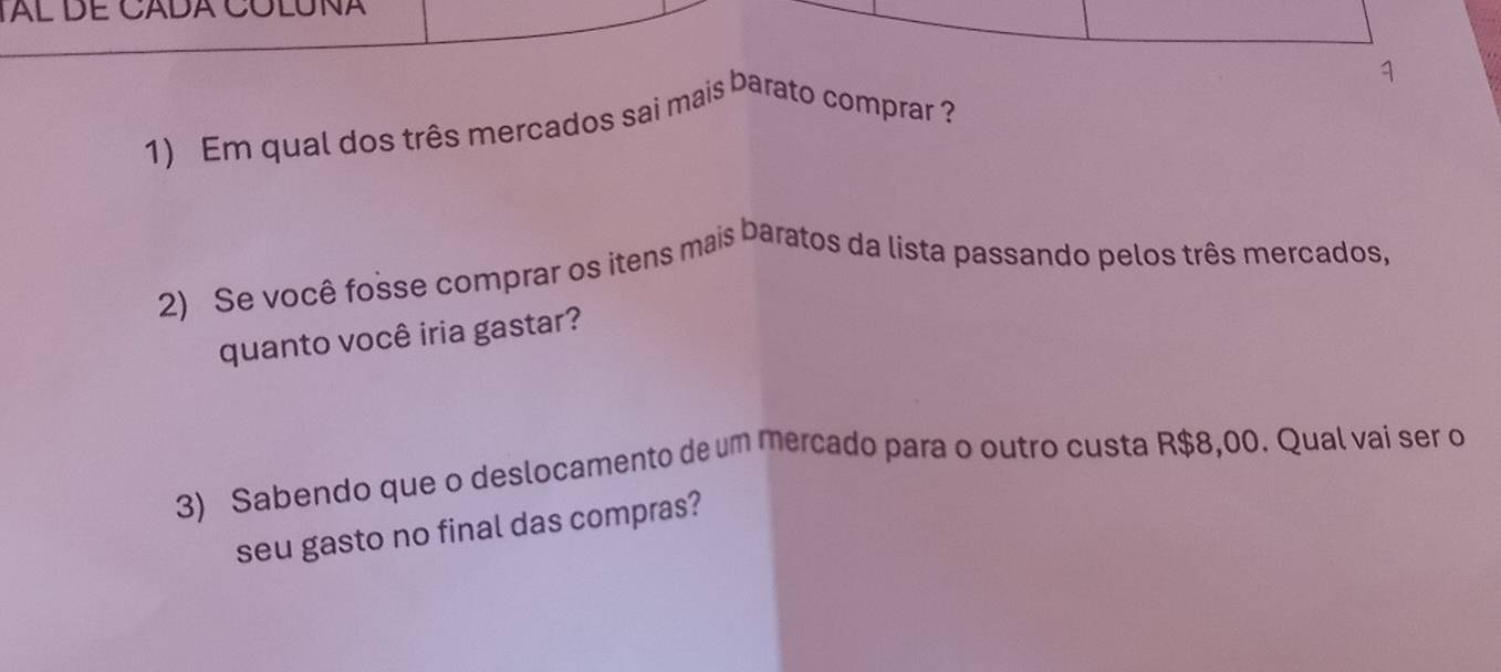 Al DE CADA CóLUNA 
1 
1) Em qual dos três mercados sai mais barato comprar ? 
2) Se você fosse comprar os itens mais baratos da lista passando pelos três mercados, 
quanto você iria gastar? 
3) Sabendo que o deslocamento de um mercado para o outro custa R$8,00. Qual vai ser o 
seu gasto no final das compras?