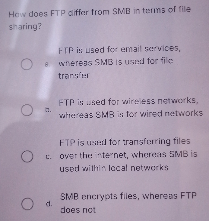 How does FTP differ from SMB in terms of file
sharing?
FTP is used for email services,
a. whereas SMB is used for file
transfer
FTP is used for wireless networks,
b.
whereas SMB is for wired networks
FTP is used for transferring files
c. over the internet, whereas SMB is
used within local networks
SMB encrypts files, whereas FTP
d.
does not