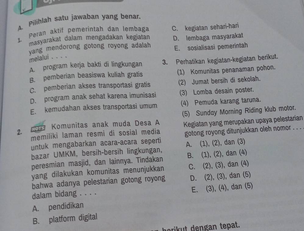 Pilihlah satu jawaban yang benar.
1. Peran aktif pemerintah dan lembaga C. kegiatan sehari-hari
masyarakat dalam mengadakan kegiatan D. lembaga masyarakat
yang mendorong gotong royong adalah E. sosialisasi pemerintah
melalui . . . .
A. program kerja bakti di lingkungan 3. Perhatikan kegiatan-kegiatan berikut.
B. pemberian beasiswa kuliah gratis (1) Komunitas penanaman pohon.
C. pemberian akses transportasi gratis (2) Jumat bersih di sekolah.
D. program anak sehat karena imunisasi (3) Lomba desain poster.
E、 kemudahan akses transportasi umum (4) Pemuda karang taruna.
(5) Sunday Morning Riding klub motor.
2. nos Komunitas anak muda Desa A Kegiatan yang merupakan upaya pelestarian
memiliki laman resmi di sosial media gotong royong ditunjukkan oleh nomor . . .
untuk mengabarkan acara-acara seperti
bazar UMKM, bersih-bersih lingkungan, A. (1), (2), dan (3)
peresmian masjid, dan lainnya. Tindakan B. (1), (2), dan (4)
yang dilakukan komunitas menunjukkan C. (2), (3), dan (4)
bahwa adanya pelestarian gotong royong D. (2), (3), dan (5)
E. (3), (4), dan (5)
dalam bidang . . . .
A. pendidikan
B. platform digital
borikut dengan tepat.