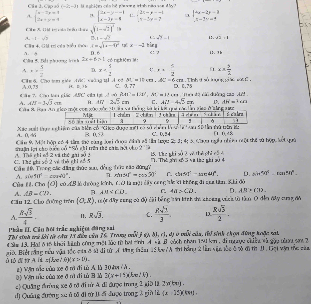 Cặp số (-2;-3) là nghiệm của hệ phương trình nào sau đây?
A. beginarrayl x-2y=3 2x+y=4endarray. B. beginarrayl 2x-y=-1 x-3y=8endarray. C. beginarrayl 2x-y=-1 x-3y=7endarray. D. beginarrayl 4x-2y=0 x-3y=5endarray.
Câu 3. Giá trị của biểu thức sqrt((1-sqrt 2))^2Ia
A. -1-sqrt(2) B. 1-sqrt(2) C. sqrt(2)-1 D. sqrt(2)+1
Câu 4. Giá trị của biểu thức A=sqrt((x-4)^2) tại x=-2 bàng
A. -6 B. 6 C. 2 D. 36
Câu 5. Bất phương trình 2x+6>1 có nghiệm là:
A. x> 5/2  x C. x>- 5/2  D. x≥  5/2 
B.
Câu 6. Cho tam giác ABC vuông tại A có BC=10cm,AC=6cm.  Tính tỉ số lượng giác cotC .
A.0,75 B. 0,76 C. 0,77 D. 0,78
Câu 7. Cho tam giác ABC cân tại A có BAC=120°,BC=12cm. Tính độ dài đường cao AH .
A. AH=3sqrt(3)cm B. AH=2sqrt(3)cm C. AH=4sqrt(3)cm D. AH=3cm
Câu 8. Bạn ắc 50 lần và thống kkết quả các lần gieo ở bảng sau:
Xác suất thực nghiệm của biến cố 'Gieo được mặt có số chấm là số 1e'' sau 50 lần thử trên là:
A. 0, 46 B. 0, 52 C. 0,54 D. 0, 48
Câu 9. Một hộp có 4 tấm thẻ cùng loại được đánh số lần lượt: 2; 3; 4; 5. Chọn ngẫu nhiên một thẻ từ hộp, kết quả
thuận lợi cho biến cố “Số ghi trên thẻ chia hết cho 2'' là
A. Thẻ ghi số 2 và thẻ ghi số 3 B. Thẻ ghi số 2 và thẻ ghi số 4
C. Thẻ ghi số 2 và thẻ ghi số 5 D. Thẻ ghi số 3 và thẻ ghi số 4
Câu 10. Trong các đẳng thức sau, đẳng thức nào đúng?
A. sin 50°=cos 40°. B. sin 50°=cos 50° C. sin 50°=tan 40°. D. sin 50°=tan 50°.
Câu 11. Cho (O) có AB là đường kính, CD là một dây cung bất kì không đi qua tâm. Khi đó
B.
A. AB=CD. AB≤ CD. C. AB>CD. D. AB≥ CD.
Câu 12. Cho đường tròn (O;R) , một dây cung có độ dài bằng bán kính thì khoảng cách từ tâm O đến dây cung đó
A.  Rsqrt(3)/4 .
B. Rsqrt(3). C.  Rsqrt(2)/3 . D  Rsqrt(3)/2 .
Phần II. Câu hỏi trắc nghiệm đúng sai
Thí sinh trả lời từ câu 13 đến câu 16. Trong mỗi ý a), b), c), d) ở mỗi câu, thí sinh chọn đúng hoặc sai.
Câu 13. Hai ô tô khởi hành cùng một lúc từ hai tỉnh A và B cách nhau 150 km , đi ngược chiều và gặp nhau sau 2
giờ. Biết rằng nếu vận tốc của ô tô đi từ A tăng thêm 15km/h thì bằng 2 lần vận tốc ô tô đi từ B. Gọi vận tốc của
ô tô đi từ A là x(km /h) (x>0).
a) Vận tốc của xe ô tô đi từ A là 30 km / h .
b) Vận tốc của xe ô tô đi từ B là 2(x+15) (km / h) .
c) Quãng đường xe ô tô đi từ A đi được trong 2 giờ là 2x(km) .
d) Quãng đường xe ô tô đi từ B đi được trong 2 giờ là (x+15)(km).