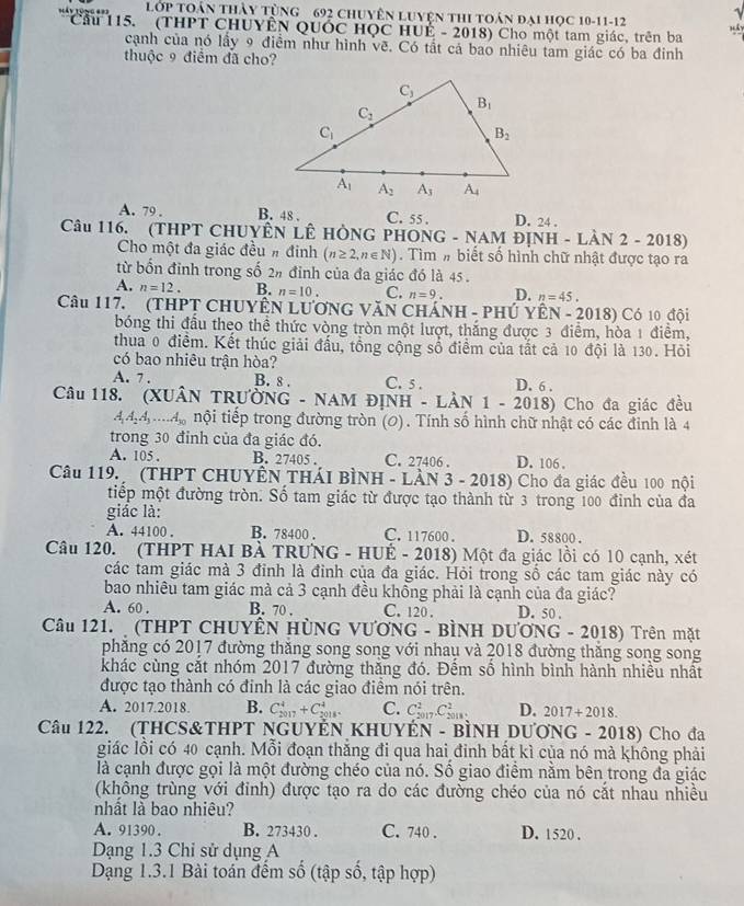 L( overline OP TOân thảy tùng 692 chuyên Luyện thI toán đại học 10-11-12
Háy tùng === Cầu 115. (THPT CHUYÊN QUỚC HỌC HUÉ - 2018) Cho một tam giác, trên ba
cạnh của nó lầy 9 điểm như hình vẽ. Có tất cá bao nhiêu tam giác có ba đinh
thuộc 9 điểm đã cho?
A. 79 . B. 48 . C. 55 . D. 24 .
Câu 116. (THPT CHUYÊN LÊ HÒNG PHONG - NAM ĐỊNH - LÀN 2 - 2018)
Cho một đa giác đều # đinh (n≥ 2,n∈ N). Tìm # biết số hình chữ nhật được tạo ra
từ bốn đỉnh trong số 2% đỉnh của đa giác đó là 45 .
A. n=12. B. n=10. C. n=9. D. n=45.
Câu 117. (THPT CHUYÊN LưƠNG VăN CHÁNH - PHÚ YÊN - 2018) Có 10 đội
bóng thi đầu theo thể thức vòng tròn một lượt, thắng được 3 điểm, hòa 1 điểm,
thua 0 điểm. Kết thúc giải đấu, tổng cộng số điểm của tất cả 10 đội là 130. Hỏi
có bao nhiêu trận hòa?
A. 7 . B. 8 . C. 5 . D. 6 .
Câu 118. (XUÂN TRƯỜNG - NAM ĐỊNH - LÀN 1-201 18) Cho đa giác đều
444=.. A_30 nội tiếp trong đường tròn (0). Tính số hình chữ nhật có các đỉnh là 4
trong 30 đỉnh của đa giác đó.
A. 105 . B. 27405 . C. 27406 . D. 106 .
Câu 119.  (THPT CHUYÊN THÁI BÌNH - LÀN 3 - 2018) Cho đa giác đều 100 nội
tiếp một đường tròn. Số tam giác từ được tạo thành từ 3 trong 100 đinh của đa
giác là:
A. 44100 . B. 78400 . C. 117600 . D. 58800 .
Câu 120. (THPT HAI BÀ TRUNG - HUÉ - 2018) Một đa giác lồi có 10 cạnh, xét
các tam giác mà 3 đỉnh là đỉnh của đa giác. Hỏi trong sồ các tam giác này có
bao nhiều tam giác mà cả 3 cạnh đều khổng phải là cạnh của đa giác?
A. 60 . B. 70 , C. 120 . D. 50 .
Câu 121.  (THPT CHUYÊN HÜNG VƯơNG - BÌNH DƯƠNG - 2018) Trên mặt
phẳng có 2017 đường thắng song song với nhaụ và 2018 đường thắng song song
khác cùng cắt nhóm 2017 đường thăng đó. Đếm số hình bình hành nhiều nhất
được tạo thành có đinh là các giao điểm nói trên.
A. 2017.2018. B. C_(2017)^4+C_(2018)^4. C. C_(2017)^2.C_(2018)^2. D. 2017+2018.
Câu 122. (THCS&THPT NGUYÊN KHUYÉN - BÌNH DƯƠNG - 2018) Cho đa
giác lồi có 40 cạnh. Mỗi đoạn thắng đi qua hai đinh bất kì của nó mà không phải
là cạnh được gọi là một đường chéo của nó. Số giao điểm nằm bên trong đa giác
(không trùng với đỉnh) được tạo ra do các đường chéo của nó cắt nhau nhiều
nhất là bao nhiêu?
A. 91390. B. 273430 . C. 740 . D. 1520 .
Dạng 1.3 Chi sử dụng A
Dạng 1.3.1 Bài toán đếm số (tập số, tập hợp)