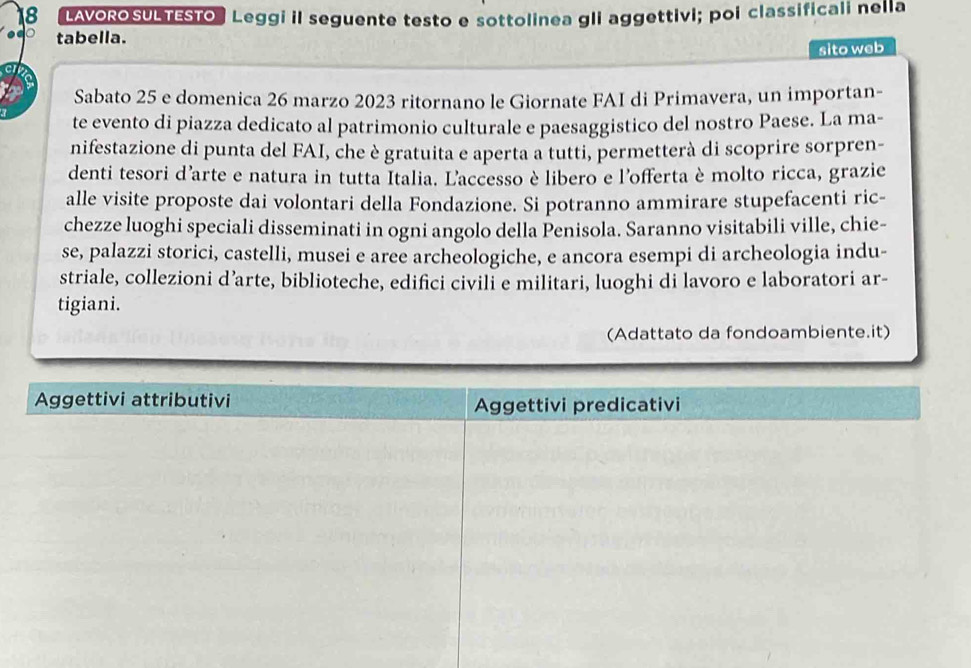 LAVORO SULTESTO Leggi il seguente testo e sottolinea gli aggettivi; poi classificali nella 
tabella. 
sito web 
Sabato 25 e domenica 26 marzo 2023 ritornano le Giornate FAI di Primavera, un importan- 
te evento di piazza dedicato al patrimonio culturale e paesaggistico del nostro Paese. La ma- 
nifestazione di punta del FAI, che è gratuita e aperta a tutti, permetterà di scoprire sorpren- 
denti tesori d'arte e natura in tutta Italia. Laccesso è libero e l'offerta è molto ricca, grazie 
alle visite proposte dai volontari della Fondazione. Si potranno ammirare stupefacenti ric- 
chezze luoghi speciali disseminati in ogni angolo della Penisola. Saranno visitabili ville, chie- 
se, palazzi storici, castelli, musei e aree archeologiche, e ancora esempi di archeologia indu- 
striale, collezioni d’arte, biblioteche, edifici civili e militari, luoghi di lavoro e laboratori ar- 
tigiani. 
(Adattato da fondoambiente.it)