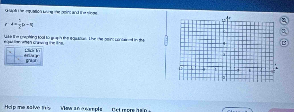 Graph the equation using the point and the slope.
y-4= 1/2 (x-5)
Q 
Q 
Use the graphing tool to graph the equation. Use the point contained in the 
equation when drawing the line. 
B 
Click to 
enlarge 
graph 
Help me solve this View an example Get more help -