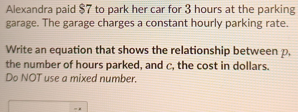 Alexandra paid $7 to park her car for 3 hours at the parking 
garage. The garage charges a constant hourly parking rate. 
Write an equation that shows the relationship between p, 
the number of hours parked, and c, the cost in dollars. 
Do NOT use a mixed number.