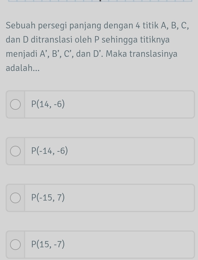 Sebuah persegi panjang dengan 4 titik A, B, C,
dan D ditranslasi oleh P sehingga titiknya
menjadi A', B', C' , dan D'. Maka translasinya
adalah...
P(14,-6)
P(-14,-6)
P(-15,7)
P(15,-7)