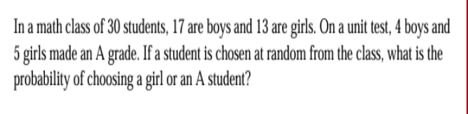 In a math class of 30 students, 17 are boys and 13 are girls. On a unit test, 4 boys and
5 girls made an A grade. If a student is chosen at random from the class, what is the 
probability of choosing a girl or an A student?