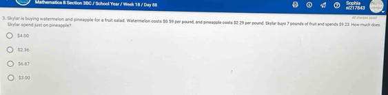 Sophia
Mathematics 8 Section 3BC / School Year / Week 18 / Day 88 si217843
All changes saved
3. Skylar is buying watermelon and pineapple for a fruit salad. Watermelon costs $0.59 per pound, and pineapple costs $2.29 per pound. Skylar buys 7 pounds of fruit and spends $9.23. How much does
Skylar spend just on pineapple?
$4.00
$2.36
$6.87
$3.00