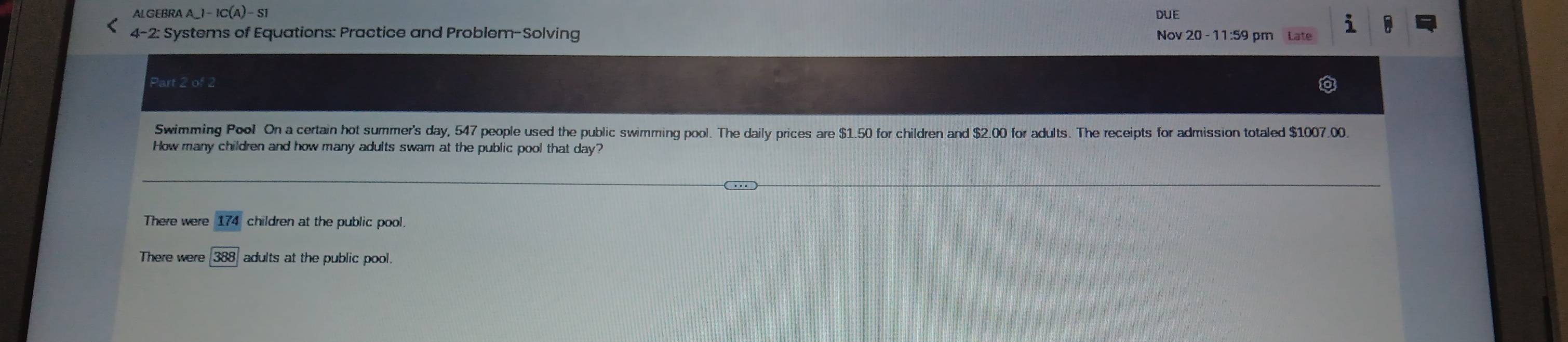 ALGEBR AA_-1-1C(A)-S1 DUE
i
4-2 2: Systems of Equations: Practice and Problem-Solving Nov 20 - 11:59 pm Late
Part 2 of 2
Swimming Pool On a certain hot summer's day, 547 people used the public swimming pool. The daily prices are $1.50 for children and $2.00 for adults. The receipts for admission totaled $1007.00.
How many children and how many adults swam at the public pool that day?
There were overline 174 children at the public pool.
388 adults at the public pool.