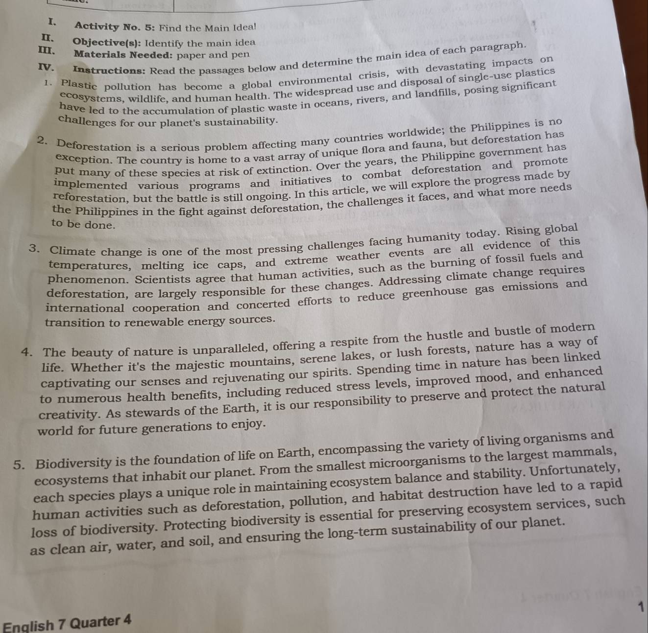 Activity No. 5: Find the Main Idea!
II. Objective(s): Identify the main idea
III. Materials Needed: paper and pen
IV. Instructions: Read the passages below and determine the main idea of each paragraph.
1. Plastic pollution has become a global environmental crisis, with devastating impacts on
ecosystems, wildlife, and human health. The widespread use and disposal of single-use plastics
have led to the accumulation of plastic waste in oceans, rivers, and landfills, posing significant
challenges for our planet's sustainability.
2. Deforestation is a serious problem affecting many countries worldwide; the Philippines is no
exception. The country is home to a vast array of unique flora and fauna, but deforestation has
put many of these species at risk of extinction. Over the years, the Philippine government has
implemented various programs and initiatives to combat deforestation and promote
reforestation, but the battle is still ongoing. In this article, we will explore the progress made by
the Philippines in the fight against deforestation, the challenges it faces, and what more needs
to be done.
3. Climate change is one of the most pressing challenges facing humanity today. Rising global
temperatures, melting ice caps, and extreme weather events are all evidence of this
phenomenon. Scientists agree that human activities, such as the burning of fossil fuels and
deforestation, are largely responsible for these changes. Addressing climate change requires
international cooperation and concerted efforts to reduce greenhouse gas emissions and
transition to renewable energy sources.
4. The beauty of nature is unparalleled, offering a respite from the hustle and bustle of modern
life. Whether it's the majestic mountains, serene lakes, or lush forests, nature has a way of
captivating our senses and rejuvenating our spirits. Spending time in nature has been linked
to numerous health benefits, including reduced stress levels, improved mood, and enhanced
creativity. As stewards of the Earth, it is our responsibility to preserve and protect the natural
world for future generations to enjoy.
5. Biodiversity is the foundation of life on Earth, encompassing the variety of living organisms and
ecosystems that inhabit our planet. From the smallest microorganisms to the largest mammals,
each species plays a unique role in maintaining ecosystem balance and stability. Unfortunately,
human activities such as deforestation, pollution, and habitat destruction have led to a rapid
loss of biodiversity. Protecting biodiversity is essential for preserving ecosystem services, such
as clean air, water, and soil, and ensuring the long-term sustainability of our planet.
1
English 7 Quarter 4