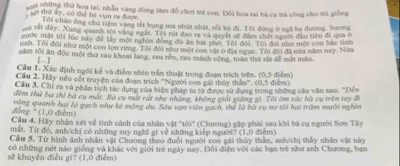 xem những thứ hoa tai, nhẫn văng đũng làm đồ chơi trẻ con. Đồi hoa tai bà cụ trà công cho tôi giống
, hệt thứ ay, có thể bé vụn ra được.
Tôi chảo ông chủ tiệm vàng tết bụng mã nhút nhất, rồi bộ đi. Tôi đứng ở ngã ba đường. Sương
au rất đây, Xung quanh tôi vắng ngặt. Tôi rút đao m và quyết sẽ đầm chết người đầu tiên đi qua ở
mước mặt tội lúc này để lấy một nghin đồng đủ ăn bát phớ. Tôi đới. Tôi đội như một con hắc tình
ninh. Tôi đổi như một con lợn rừng. Tôi đôi như một con vật ở địa ngục. Tôi đổi đã nửa năm nay. Nửa
năm tôi ăn độc một thứ rau khoai lang, rau rên, rau mành cộng, toàn thứ rất đễ mắt máu.
[...]
Câu 1. Xác định ngôi kể và điểm nhìn trần thuật trong đoạn trích trên. (0,5 điểm)
Cầu 2. Hãy nều cốt truyện của đoạn trích ''Người con gái thủy thần'''. (0,5 điểm)
Câu 3. Chỉ ra và phân tích tác dụng của biện pháp tu từ được sử dụng trong những câu văn sau: "Đến
đèm thứ ba thì bà cụ mất. Bà cụ mất rát nhẹ nhàng, không giối giăng gì. Tôi ôm xác bà cụ trên tay đi
vòng quanh hai lò gạch như kẻ mộng du. Sâu vạn viên gạch, thể là bà cụ nợ tối hai trấm mưỡi nghìn
đồng. '' (1,0 điễm)
Cậu 4. Hãy nhận xét về tình cảnh của nhân vật "tôi" (Chương) gặp phải sau khi bà cụ người Sơn Tây
mắt. Từ đó, anh/chị có những suy nghĩ gi về những kiếp người? (1,0 điệm)
Câu 5. Từ hình ảnh nhân vật Chương theo đuổi người con gái thủy thần, anh/chị thấy nhân vật này
có những nét nào giống và khác với giới trẻ ngày nay. Đổi điện với các bạn trẻ như anh Chương, bạn
sẽ khuyên điều gì? (1,0 điểm)