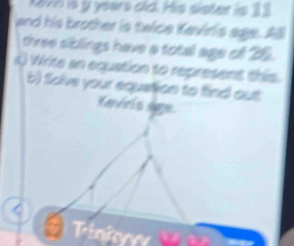 kvn is y years did. His sister is 11
and his brother is taice Keviris age. All 
three siblings have a total age of 25. 
4) Write an equation to represent this. 
b) Solve your equation to find out 
Kevris age. 
Tin