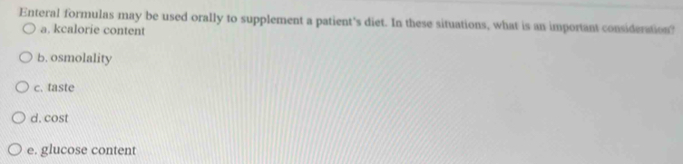 Enteral formulas may be used orally to supplement a patient's diet. In these situations, what is an important consideration?
a. kcalorie content
b. osmolality
c. taste
d. cost
e. glucose content