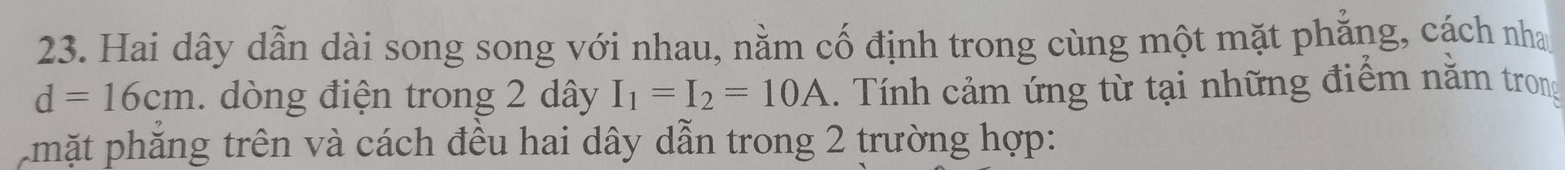 Hai dây dẫn dài song song với nhau, nằm cố định trong cùng một mặt phẳng, cách nha
d=16cm. dòng điện trong 2 dây I_1=I_2=10A. Tính cảm ứng từ tại những điểm nằm trong 
Lmặt phăng trên và cách đều hai dây dẫn trong 2 trường hợp: