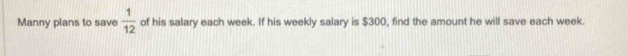 Manny plans to save  1/12  of his salary each week. If his weekly salary is $300, find the amount he will save each week.