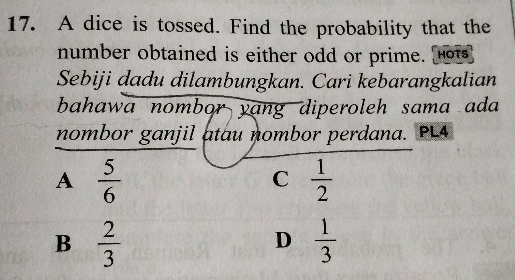 A dice is tossed. Find the probability that the
number obtained is either odd or prime. [Hots]
Sebiji dadu dilambungkan. Cari kebarangkalian
bahawa nombor yang diperoleh sama ada 
nombor ganjil atau nombor perdana. PL4
A  5/6 
C  1/2 
B  2/3 
D  1/3 