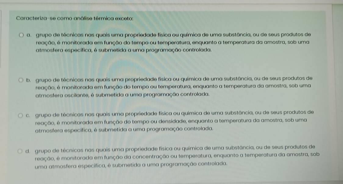 Caracteriza-se como análise térmica exceto:
a. grupo de técnicas nas quais uma propriedade física ou química de uma substância, ou de seus produtos de
reação, é monitorada em função do tempo ou temperatura, enquanto a temperatura da amostra, sob uma
atmosfera específica, é submetida a uma programação controlada.
b. grupo de técnicas nas quais uma propriedade física ou química de uma substância, ou de seus produtos de
reação, é monitorada em função do tempo ou temperatura, enquanto a temperatura da amostra, sob uma
atmosfera oscilante, é submetida a uma programação controlada.
c grupo de técnicas nas quais uma propriedade física ou química de uma substância, ou de seus produtos de
reação, é monitorada em função do tempo ou densidade, enquanto a temperatura da amostra, sob uma
atmosfera específica, é submetida a uma programação controlada.
d. grupo de técnicas nas quais uma propriedade física ou química de uma substância, ou de seus produtos de
reação, é monitorada em função da concentração ou temperatura, enquanto a temperatura da amostra, sob
uma atmosfera específica, é submetida a uma programação controlada.