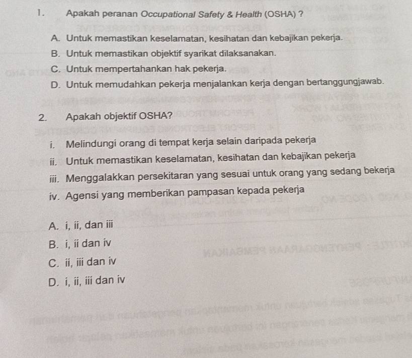 Apakah peranan Occupational Safety & Health (OSHA) ?
A. Untuk memastikan keselamatan, kesihatan dan kebajikan pekerja.
B. Untuk memastikan objektif syarikat dilaksanakan.
C. Untuk mempertahankan hak pekerja.
D. Untuk memudahkan pekerja menjalankan kerja dengan bertanggungjawab.
2. Apakah objektif OSHA?
i. Melindungi orang di tempat kerja selain daripada pekerja
ii. Untuk memastikan keselamatan, kesihatan dan kebajikan pekerja
iii. Menggalakkan persekitaran yang sesuai untuk orang yang sedang bekerja
iv. Agensi yang memberikan pampasan kepada pekerja
A. i, ii, dan iii
B. i, ii dan iv
C. i,ⅲ dan iv
D. i, ii, ii dan iv