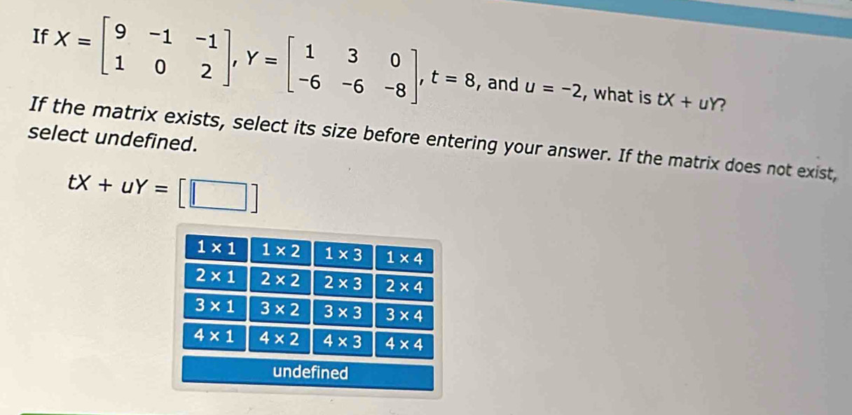 If X=beginbmatrix 9&-1&-1 1&0&2endbmatrix ,Y=beginbmatrix 1&3&0 -6&-6&-8endbmatrix ,t=8
, and u=-2 , what is tX+uY
select undefined.
If the matrix exists, select its size before entering your answer. If the matrix does not exist,
tX+uY=[□ ]