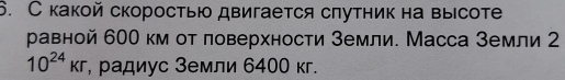 С какой скоростью двигается спутник на высоте 
равной 600 км от ловерхности Земли. Масса Земли 2
10^(24)kr , радиус Земли 6400 кг.