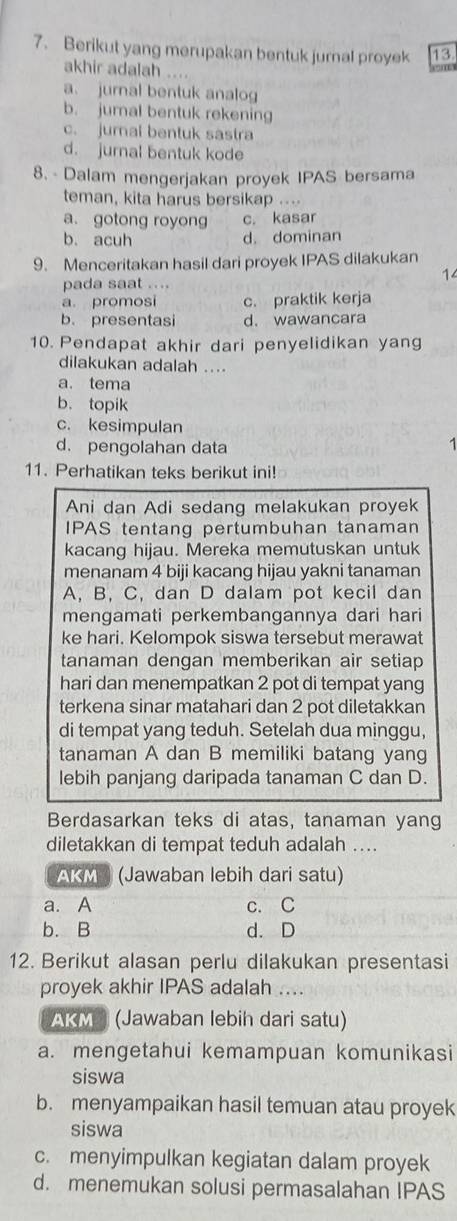 Berikut yang merupakan bentuk jurnal proyek 13
akhir adalah ....
a. jurnal bentuk analog
b. jumal bentuk rekening
c. jural bentuk sastra
d. jurnal bentuk kode
8. - Dalam mengerjakan proyek IPAS bersama
teman, kita harus bersikap ....
a. gotong royong c. kasar
b. acuh d. dominan
9. Menceritakan hasil dari proyek IPAS dilakukan
14
pada saat ....
a. promosi c. praktik kerja
b. presentasi d. wawancara
10. Pendapat akhir dari penyelidikan yang
dilakukan adalah ....
a. tema
b. topik
c. kesimpulan
d. pengolahan data 1
11. Perhatikan teks berikut ini!
Ani dan Adi sedang melakukan proyek
IPAS tentang pertumbuhan tanaman
kacang hijau. Mereka memutuskan untuk
menanam 4 biji kacang hijau yakni tanaman
A, B, C, dan D dalam pot kecil dan
mengamati perkembangannya dari hari
ke hari. Kelompok siswa tersebut merawat
tanaman dengan memberikan air setiap
hari dan menempatkan 2 pot di tempat yang
terkena sinar matahari dan 2 pot diletakkan
di tempat yang teduh. Setelah dua minggu,
tanaman A dan B memiliki batang yang
lebih panjang daripada tanaman C dan D.
Berdasarkan teks di atas, tanaman yang
diletakkan di tempat teduh adalah ....
AKM (Jawaban lebih dari satu)
a. A c. C
b. B d. D
12. Berikut alasan perlu dilakukan presentasi
proyek akhir IPAS adalah ....
AKMS (Jawaban lebih dari satu)
a. mengetahui kemampuan komunikasi
siswa
b. menyampaikan hasil temuan atau proyek
siswa
c. menyimpulkan kegiatan dalam proyek
d. menemukan solusi permasalahan IPAS