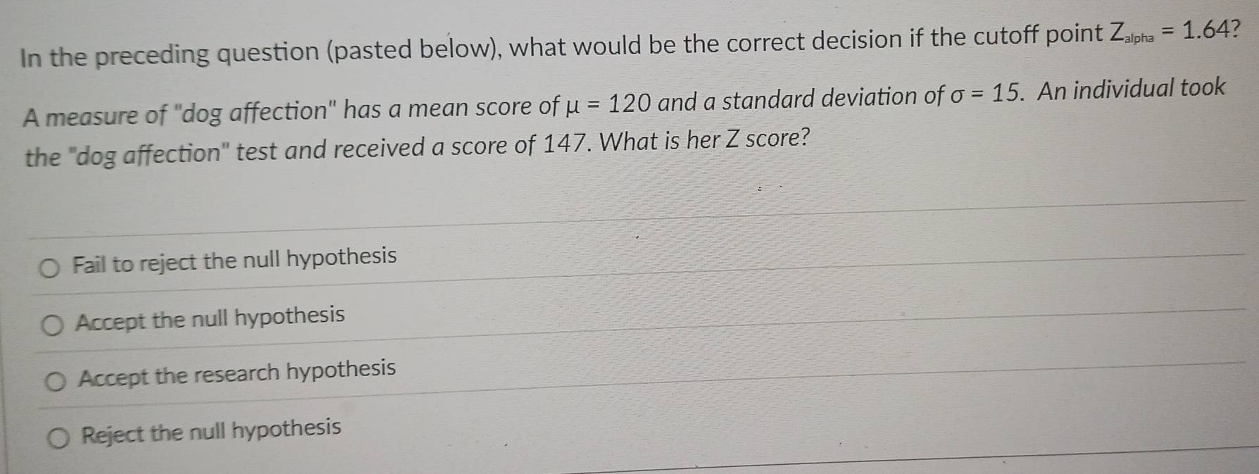 In the preceding question (pasted below), what would be the correct decision if the cutoff point Z_alpha=1.64
A measure of ''dog affection'' has a mean score of mu =120 and a standard deviation of sigma =15. An individual took
the "dog affection" test and received a score of 147. What is her Z score?
Fail to reject the null hypothesis
Accept the null hypothesis
Accept the research hypothesis
Reject the null hypothesis