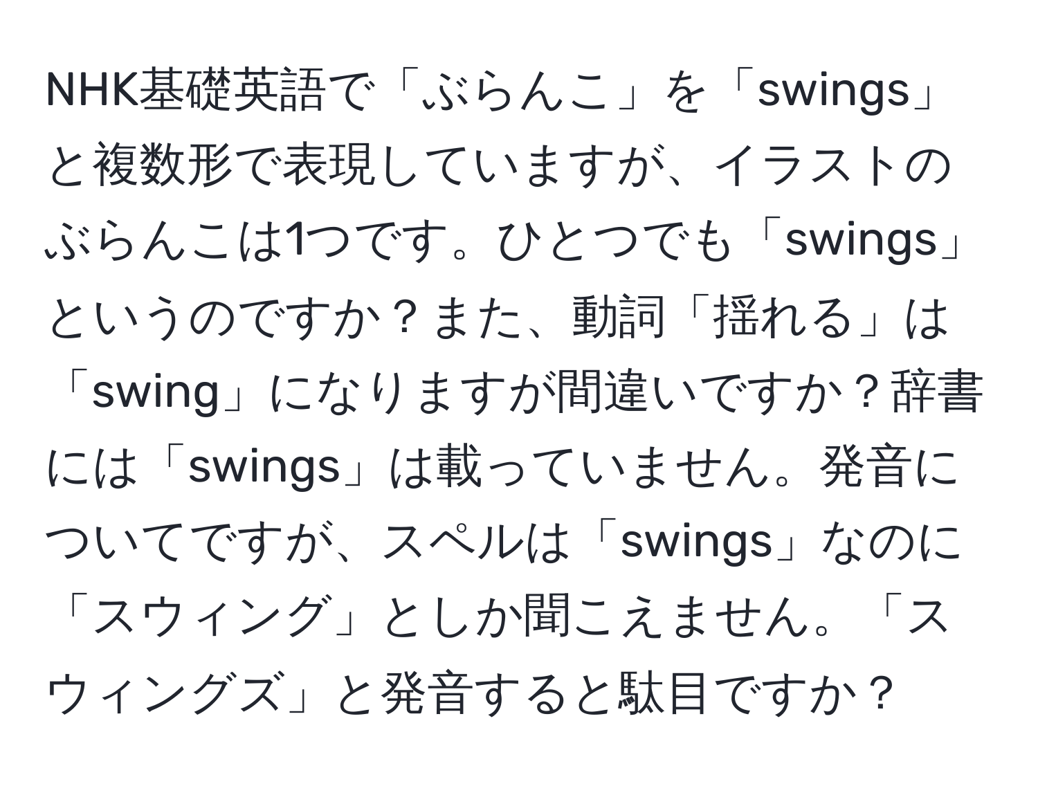 NHK基礎英語で「ぶらんこ」を「swings」と複数形で表現していますが、イラストのぶらんこは1つです。ひとつでも「swings」というのですか？また、動詞「揺れる」は「swing」になりますが間違いですか？辞書には「swings」は載っていません。発音についてですが、スペルは「swings」なのに「スウィング」としか聞こえません。「スウィングズ」と発音すると駄目ですか？