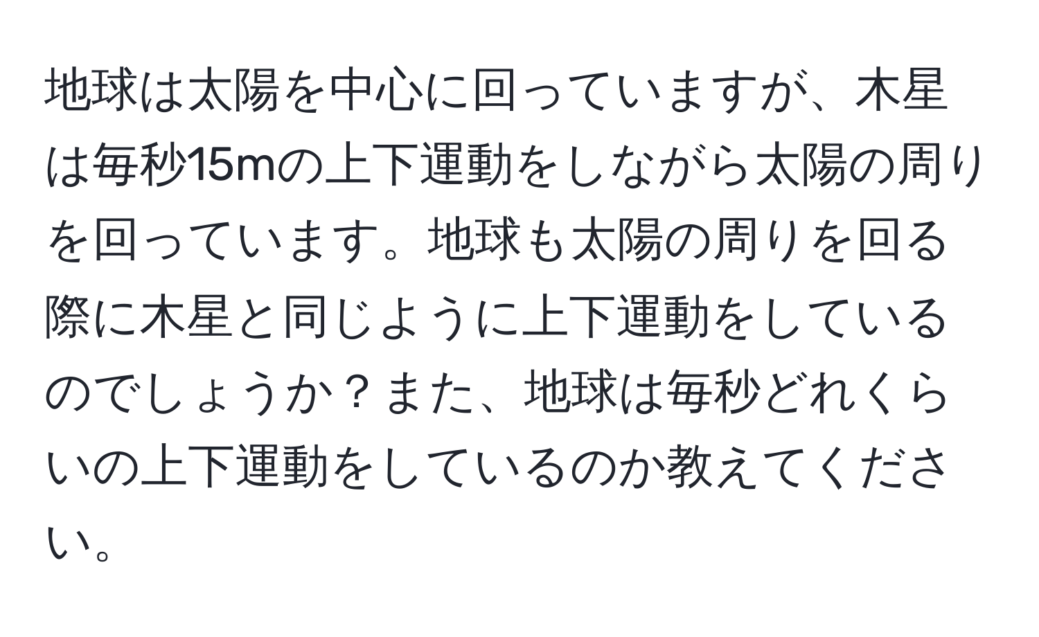 地球は太陽を中心に回っていますが、木星は毎秒15mの上下運動をしながら太陽の周りを回っています。地球も太陽の周りを回る際に木星と同じように上下運動をしているのでしょうか？また、地球は毎秒どれくらいの上下運動をしているのか教えてください。