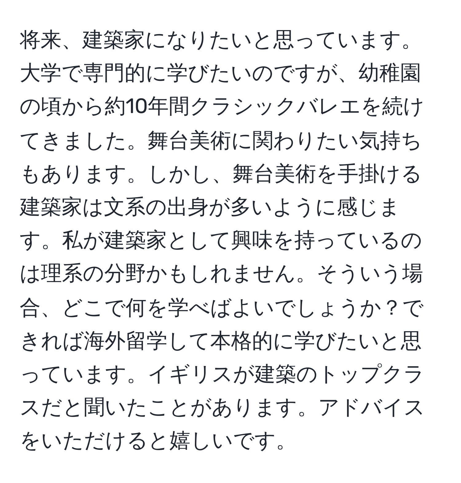 将来、建築家になりたいと思っています。大学で専門的に学びたいのですが、幼稚園の頃から約10年間クラシックバレエを続けてきました。舞台美術に関わりたい気持ちもあります。しかし、舞台美術を手掛ける建築家は文系の出身が多いように感じます。私が建築家として興味を持っているのは理系の分野かもしれません。そういう場合、どこで何を学べばよいでしょうか？できれば海外留学して本格的に学びたいと思っています。イギリスが建築のトップクラスだと聞いたことがあります。アドバイスをいただけると嬉しいです。