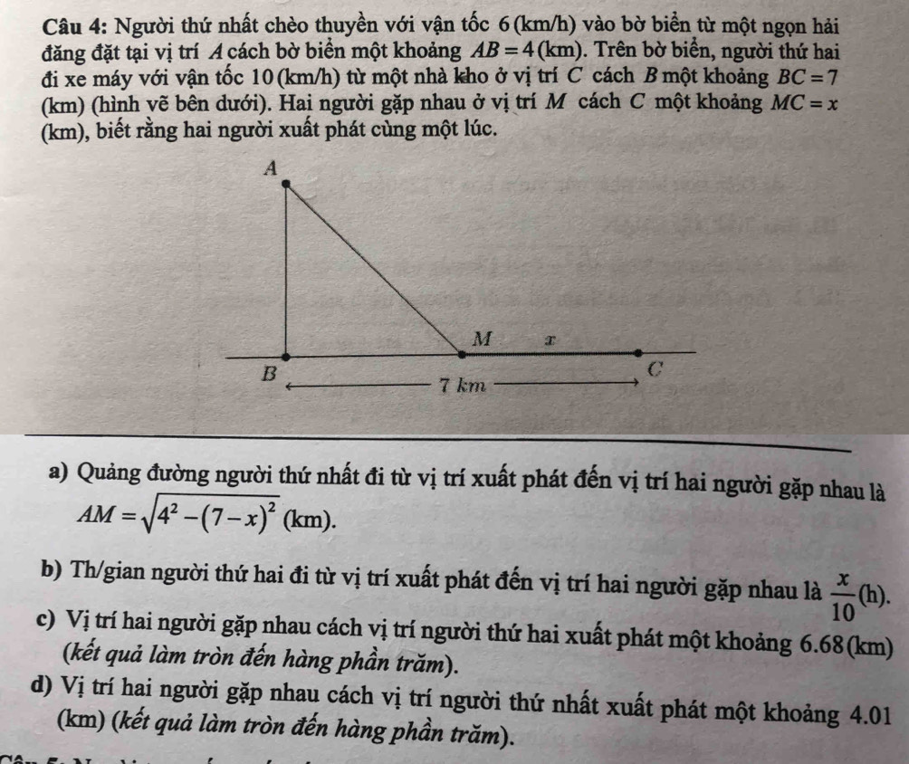 Người thứ nhất chèo thuyền với vận tốc 6(km/h) vào bờ biển từ một ngọn hải 
đăng đặt tại vị trí A cách bờ biển một khoảng AB=4(km) ). Trên bờ biển, người thứ hai 
đi xe máy với vận tốc 10 (km/h) từ một nhà kho ở vị trí C cách B một khoảng BC=7
(km) (hình vẽ bên dưới). Hai người gặp nhau ở vị trí M cách C một khoảng MC=x
(km), biết rằng hai người xuất phát cùng một lúc. 
a) Quảng đường người thứ nhất đi từ vị trí xuất phát đến vị trí hai người gặp nhau là
AM=sqrt(4^2-(7-x)^2)(km). 
b) Th/gian người thứ hai đi từ vị trí xuất phát đến vị trí hai người gặp nhau là  x/10 (h). 
c) Vị trí hai người gặp nhau cách vị trí người thứ hai xuất phát một khoảng 6.68 (km) 
(kết quả làm tròn đến hàng phần trăm). 
d) Vị trí hai người gặp nhau cách vị trí người thứ nhất xuất phát một khoảng 4.01
(km) (kết quả làm tròn đến hàng phần trăm).