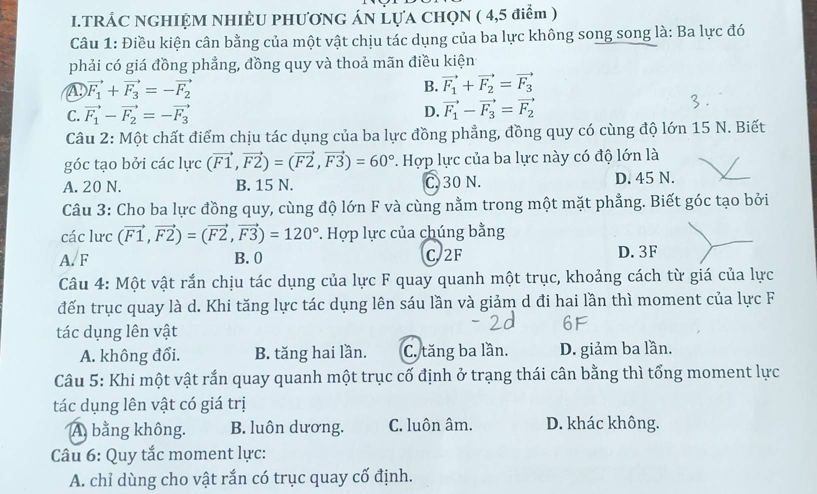 TRẢC NGHIỆM NHIÈU PHƯƠNG ÁN LựA CHQN ( 4,5 điểm )
Câu 1: Điều kiện cân bằng của một vật chịu tác dụng của ba lực không song song là: Ba lực đó
phải có giá đồng phẳng, đồng quy và thoả mãn điều kiện
④ vector F_1+vector F_3=-vector F_2
B. vector F_1+vector F_2=vector F_3
C. vector F_1-vector F_2=-vector F_3
D. vector F_1-vector F_3=vector F_2
Câu 2: Một chất điểm chịu tác dụng của ba lực đồng phẳng, đồng quy có cùng độ lớn 15 N. Biết
góc tạo bởi các lực (vector F1,vector F2)=(vector F2,vector F3)=60°.. Hợp lực của ba lực này có độ lớn là
A. 20 N. B. 15 N. C. 30 N. D. 45 N.
Câu 3: Cho ba lực đồng quy, cùng độ lớn F và cùng nằm trong một mặt phẳng. Biết góc tạo bởi
các lưc (vector F1,vector F2)=(vector F2,vector F3)=120°. Hợp lực của chúng bằng
A. F B. 0 C. 2F
D. 3F
Câu 4: Một vật rắn chịu tác dụng của lực F quay quanh một trục, khoảng cách từ giá của lực
đến trục quay là d. Khi tăng lực tác dụng lên sáu lần và giảm d đi hai lần thì moment của lực F
tác dụng lên vật
A. không đổi. B. tăng hai lần. C. tăng ba lần. D. giảm ba lần.
Câu 5: Khi một vật rắn quay quanh một trục cố định ở trạng thái cân bằng thì tổng moment lực
tác dụng lên vật có giá trị
A. bằng không. B. luôn dương. C. luôn âm. D. khác không.
Câu 6: Quy tắc moment lực:
A. chỉ dùng cho vật rắn có trục quay cố định.