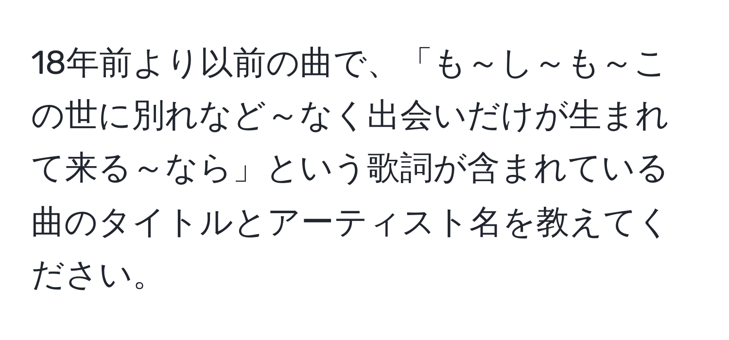 18年前より以前の曲で、「も～し～も～この世に別れなど～なく出会いだけが生まれて来る～なら」という歌詞が含まれている曲のタイトルとアーティスト名を教えてください。