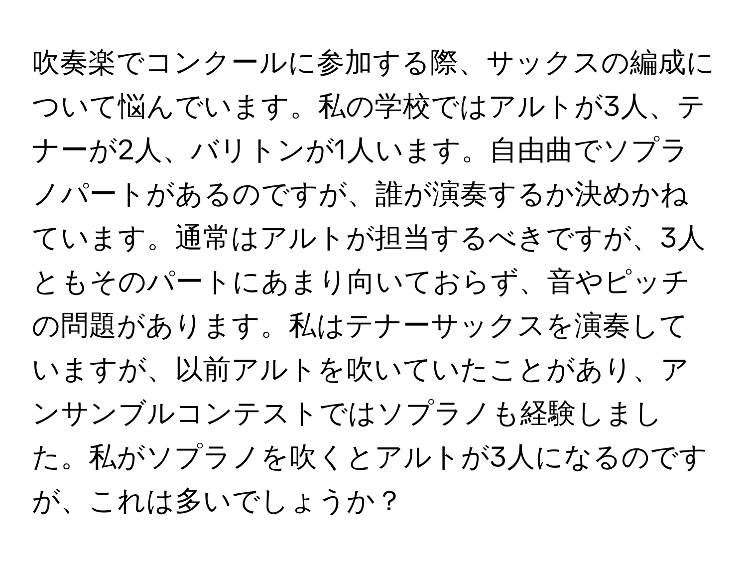 吹奏楽でコンクールに参加する際、サックスの編成について悩んでいます。私の学校ではアルトが3人、テナーが2人、バリトンが1人います。自由曲でソプラノパートがあるのですが、誰が演奏するか決めかねています。通常はアルトが担当するべきですが、3人ともそのパートにあまり向いておらず、音やピッチの問題があります。私はテナーサックスを演奏していますが、以前アルトを吹いていたことがあり、アンサンブルコンテストではソプラノも経験しました。私がソプラノを吹くとアルトが3人になるのですが、これは多いでしょうか？