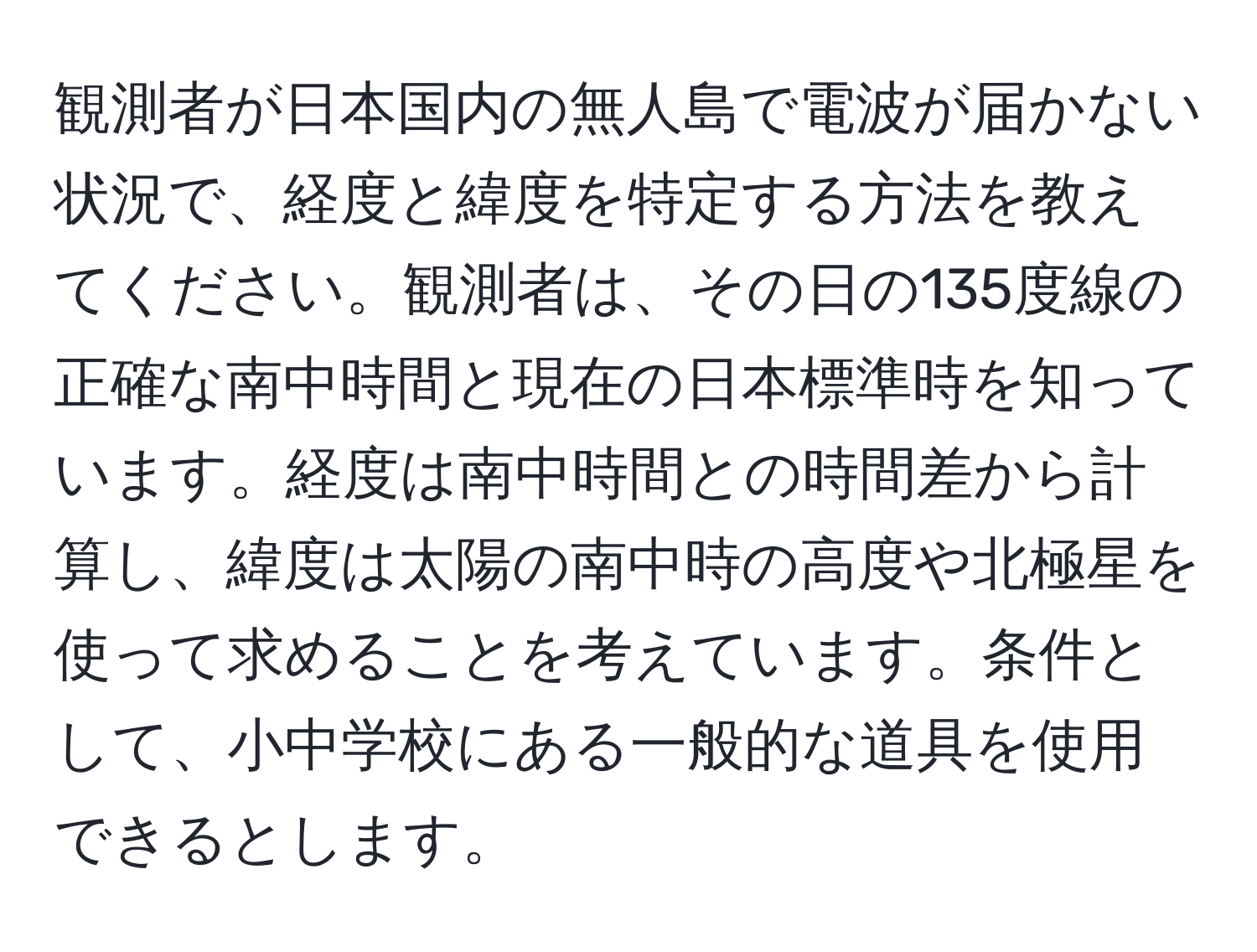 観測者が日本国内の無人島で電波が届かない状況で、経度と緯度を特定する方法を教えてください。観測者は、その日の135度線の正確な南中時間と現在の日本標準時を知っています。経度は南中時間との時間差から計算し、緯度は太陽の南中時の高度や北極星を使って求めることを考えています。条件として、小中学校にある一般的な道具を使用できるとします。