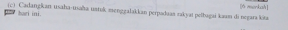 [6 markah] 
(c) Cadangkan usaha-usaha untuk menggalakkan perpaduan rakyat pelbagai kaum di negara kita 
hari ini.