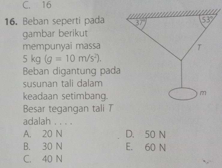 C. 16
16. Beban seperti pada 37°
53°
gambar berikut
mempunyai massa
T
5kg(g=10m/s^2). 
Beban digantung pada
susunan tali dalam
keadaan setimbang.
m
Besar tegangan tali T
adalah . . . .
A. 20 N D. 50 N
B. 30 N E. 60 N
C. 40 N