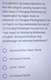 Sa pagtuturo ng isang kabanatang
Noli Me tangere, pinang ng guro ang
tatlo ilang (1) Pangkat Performer na
tagatanghai ng tagpo mula sa
kabanata; (2) Pangkat Photographer na
sumagot sa mga nakalaang tanong; at
(3) Pangkat Developer na pumuna sa
mga sagot sa tanong ng ikalawang
pangkat. Anong estratehiya ang
binabanggit sa naturang halimbawa?
a)Kamera Plas Pokus Teknik
b)Fishbone Teknik
c)KWL Teknik
d)iFishbowl Teknik