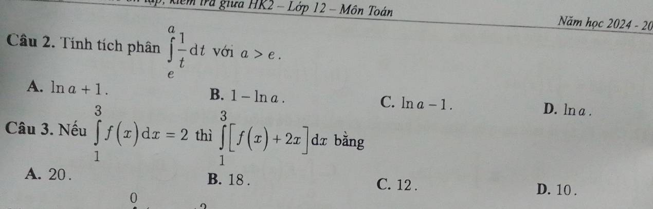 Xểm Irã giữa HK2 - Lớp 12 - Môn Toán Năm học 2024 - 20
Câu 2. Tính tích phân ∈tlimits _e^(afrac 1)tdt với a>e.
B. 1-ln a.
A. ln a+1. C. ln a-1 D. ln a.
Câu 3. Nếu ∈tlimits _1^3f(x)dx=2 thì ∈tlimits _1^3[f(x)+2x] dx bằng
A. 20. B. 18. C. 12. D. 10.
0
∩