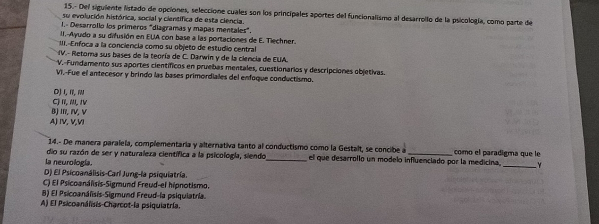 15.- Del siguiente listado de opciones, seleccione cuales son los principales aportes del funcionalismo al desarrollo de la psicología, como parte de
su evolución histórica, social y científica de esta ciencia.
I.- Desarrollo los primeros "diagramas y mapas mentales”.
II.-Ayudo a su difusión en EUA con base a las portaciones de E. Tiechner.
1II.-Enfoca a la conciencía como su objeto de estudio central
V.- Retoma sus bases de la teoría de C. Darwin y de la ciencia de EUA.
V.-Fundamento sus aportes científicos en pruebas mentales, cuestionarios y descripciones objetivas.
VI.-Fue el antecesor y brindo las bases primordiales del enfoque conductismo.
D)I, I, I
C) II, III, IV
B) III, IV, V
A) IV, V,VI
14.- De manera paralela, complementaria y alternativa tanto al conductismo como la Gestalt, se concibe a como el paradigma que le
dio su razón de ser y naturaleza científica a la psicología, siendo_ el que desarrollo un modelo influenciado por la medicina, _Y
la neurología.
D) El Psicoanálisis-Carl Jung-la psiquiatría.
C) El Psicoanálisis-Sigmund Freud-el hipnotismo.
B) El Psicoanálisis-Sigmund Freud-la psiquiatría.
A) El Psicoanálisis-Charcot-la psiquiatría.